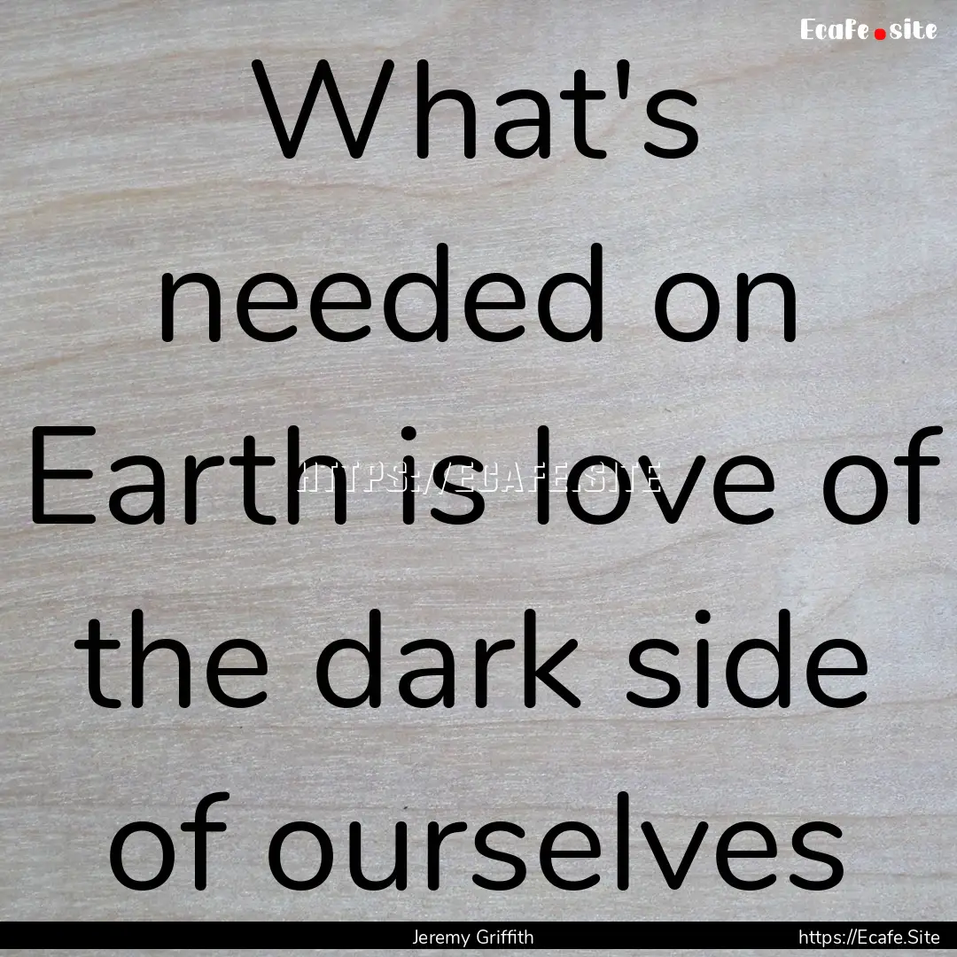 What's needed on Earth is love of the dark.... : Quote by Jeremy Griffith