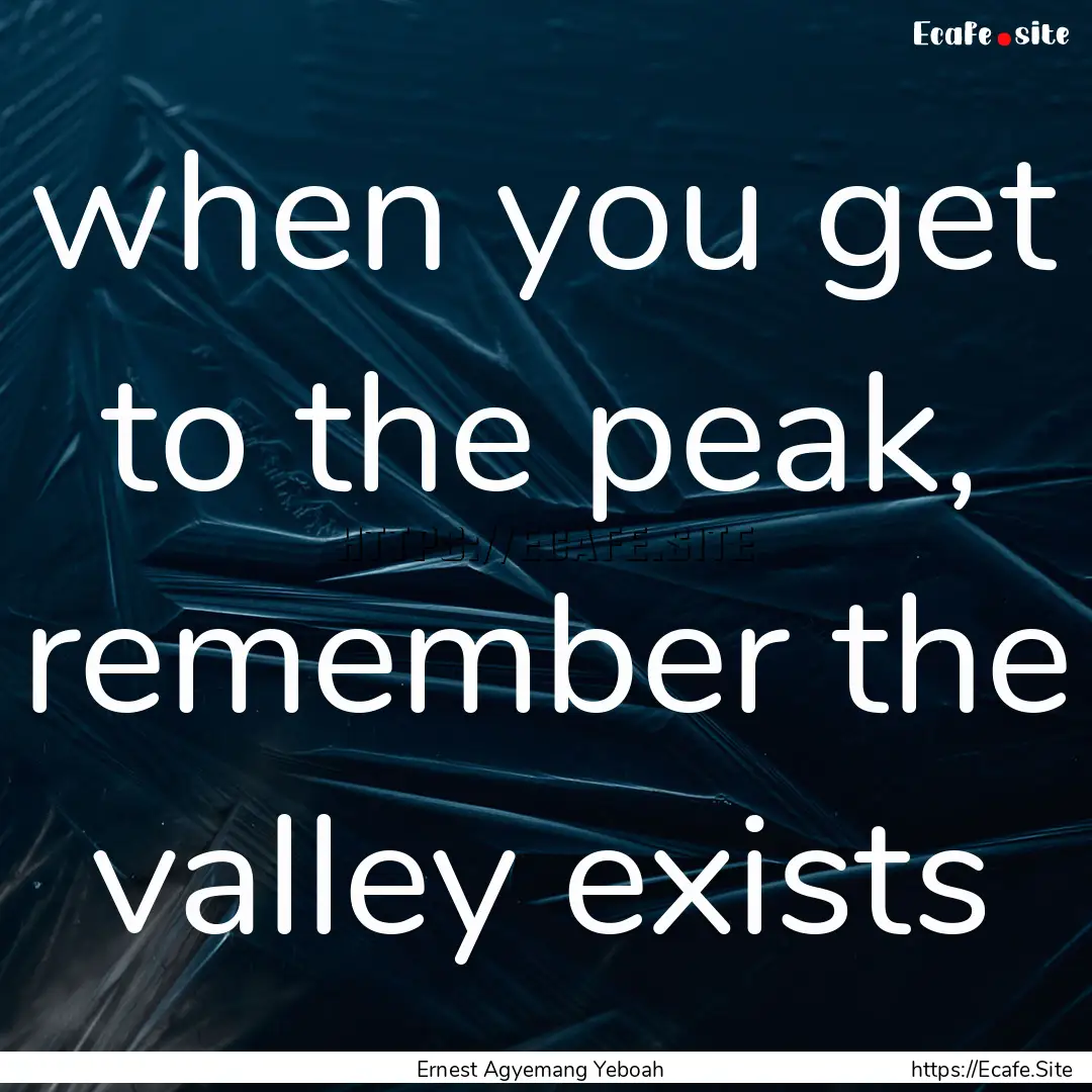 when you get to the peak, remember the valley.... : Quote by Ernest Agyemang Yeboah