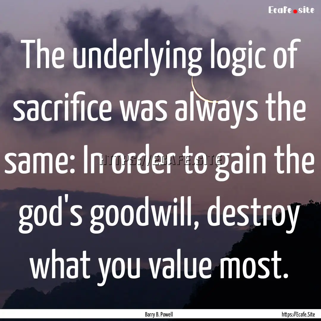 The underlying logic of sacrifice was always.... : Quote by Barry B. Powell