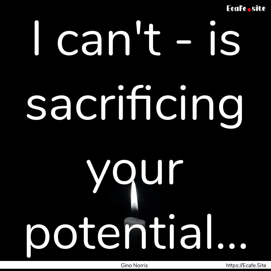 I can't - is sacrificing your potential....... : Quote by Gino Norris