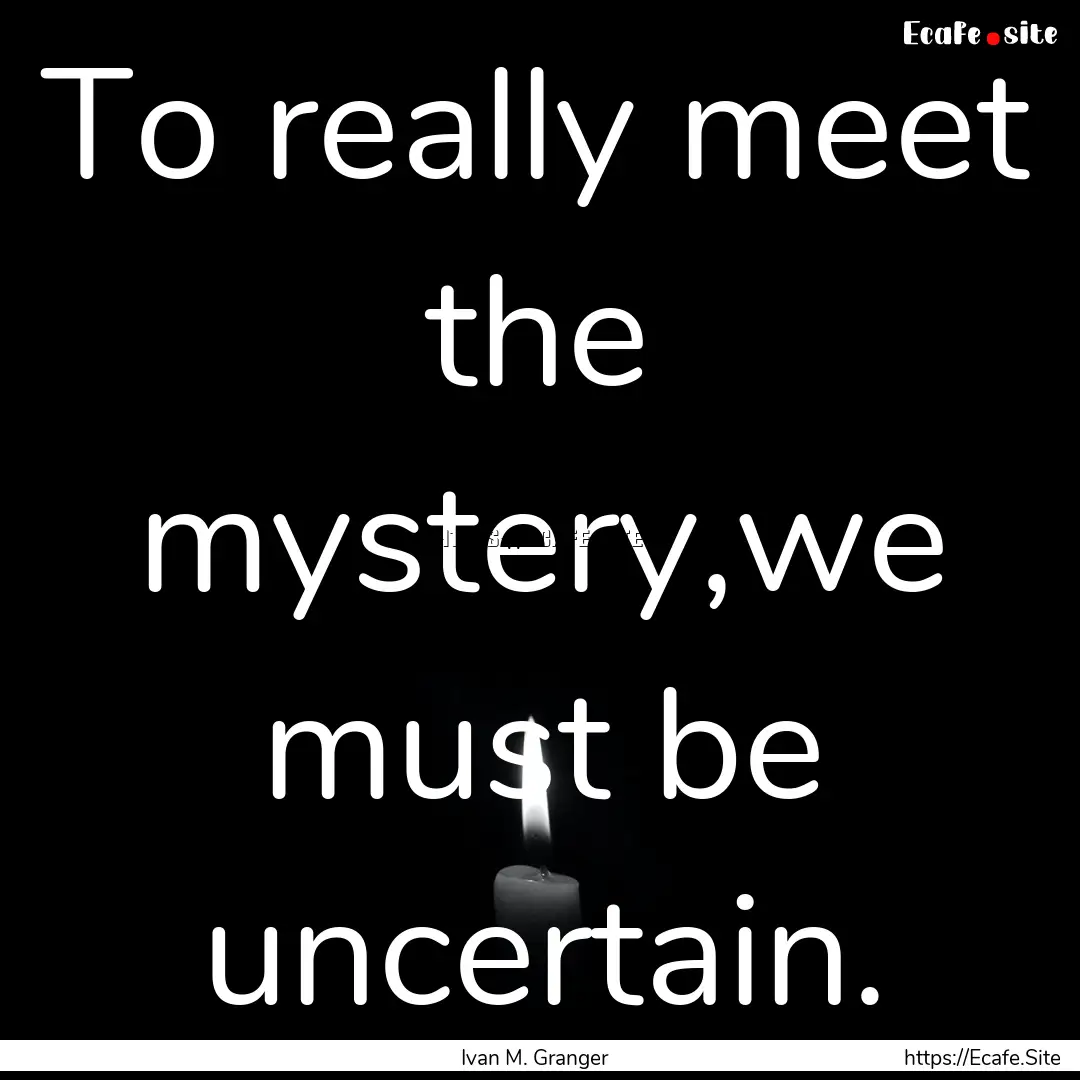 To really meet the mystery,we must be uncertain..... : Quote by Ivan M. Granger