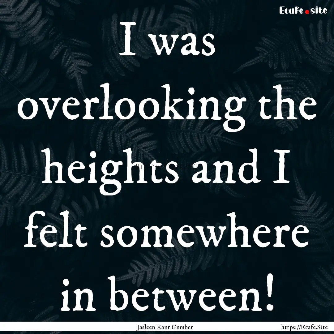 I was overlooking the heights and I felt.... : Quote by Jasleen Kaur Gumber