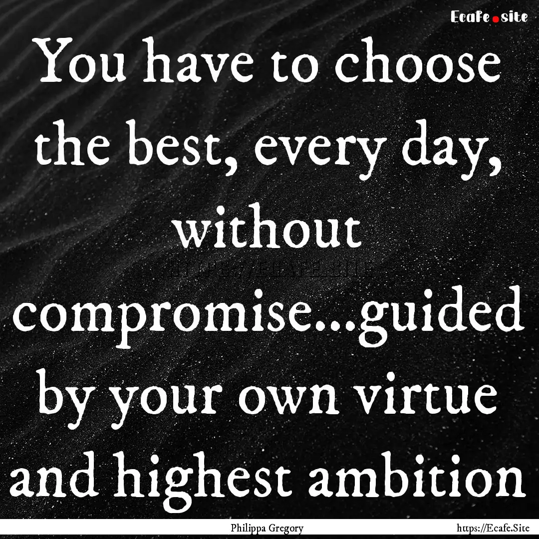 You have to choose the best, every day, without.... : Quote by Philippa Gregory