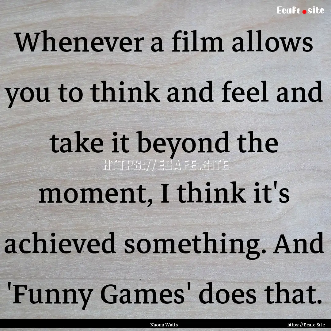 Whenever a film allows you to think and feel.... : Quote by Naomi Watts