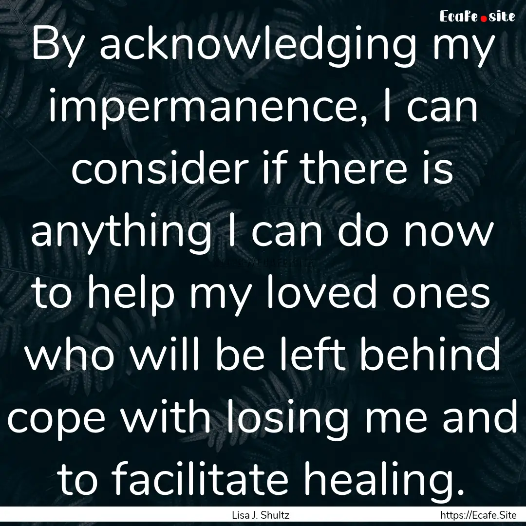 By acknowledging my impermanence, I can consider.... : Quote by Lisa J. Shultz