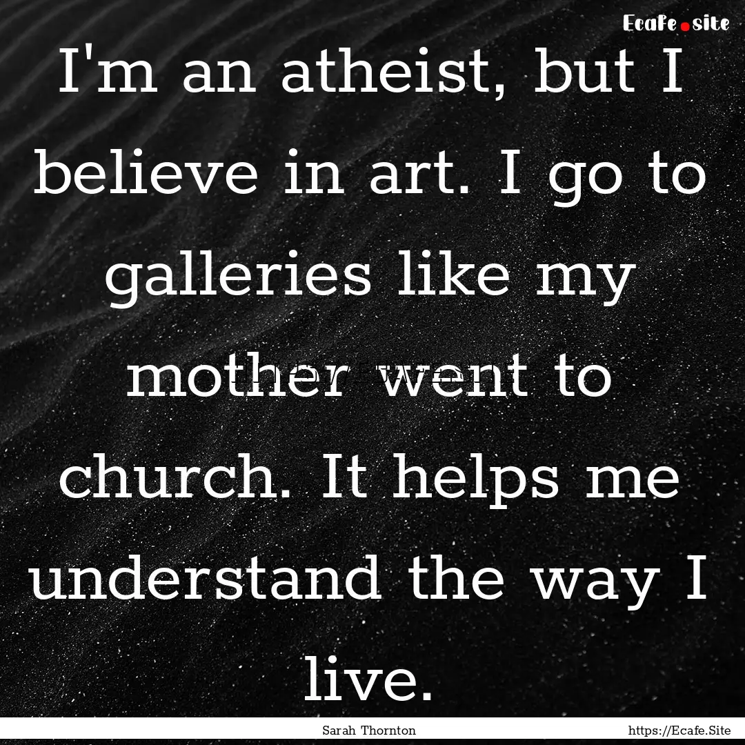 I'm an atheist, but I believe in art. I go.... : Quote by Sarah Thornton