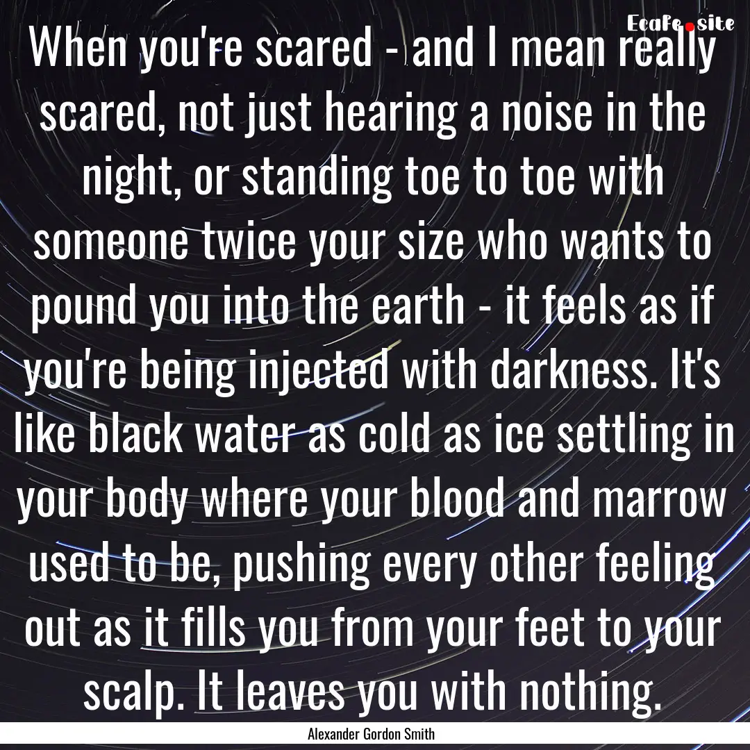 When you're scared - and I mean really scared,.... : Quote by Alexander Gordon Smith