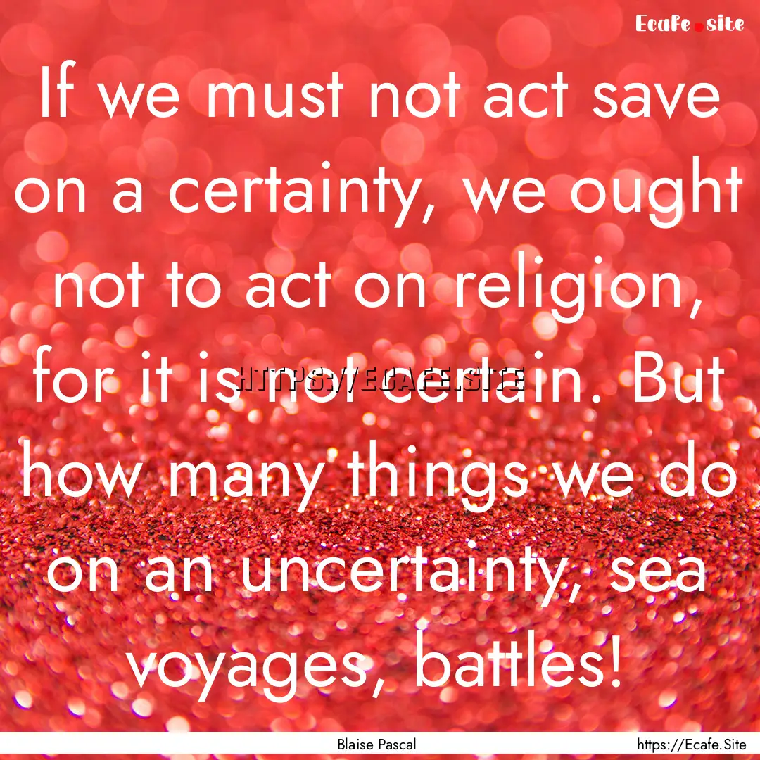 If we must not act save on a certainty, we.... : Quote by Blaise Pascal