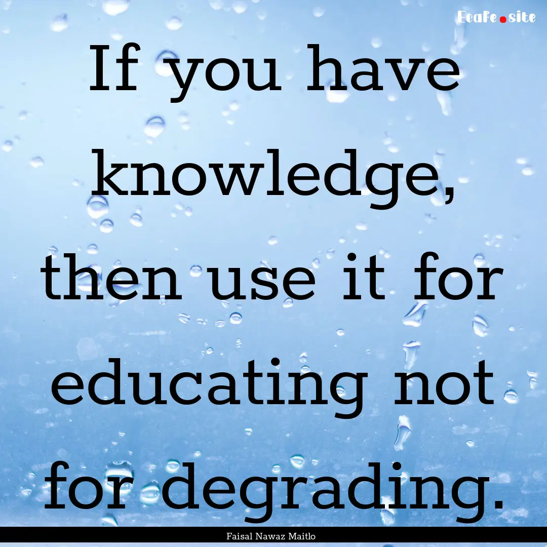 If you have knowledge, then use it for educating.... : Quote by Faisal Nawaz Maitlo