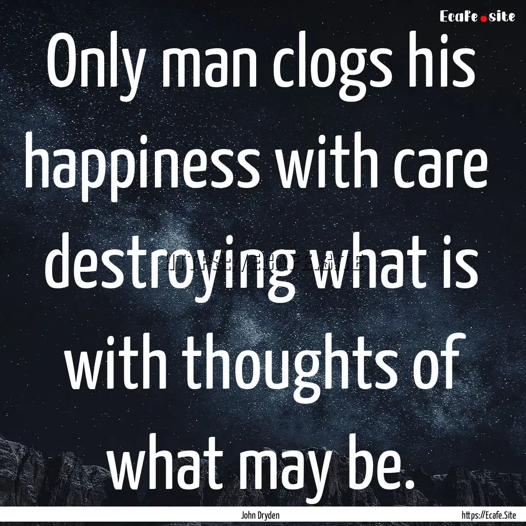 Only man clogs his happiness with care destroying.... : Quote by John Dryden