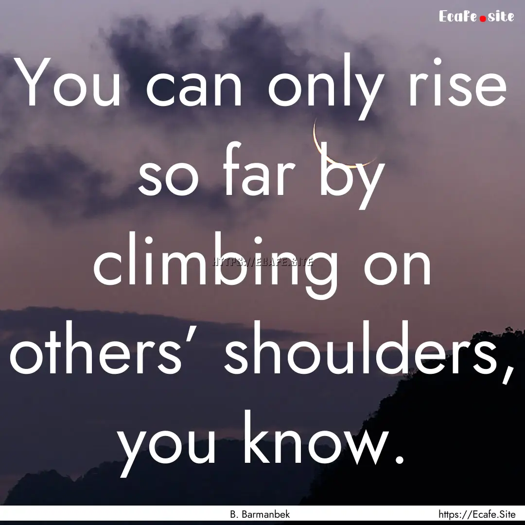 You can only rise so far by climbing on others’.... : Quote by B. Barmanbek