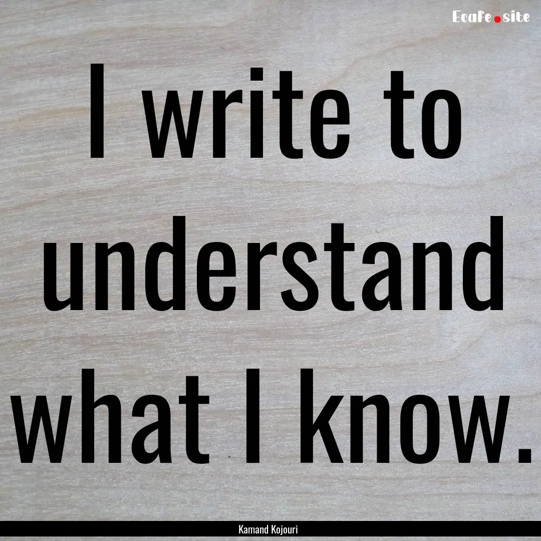 I write to understand what I know. : Quote by Kamand Kojouri