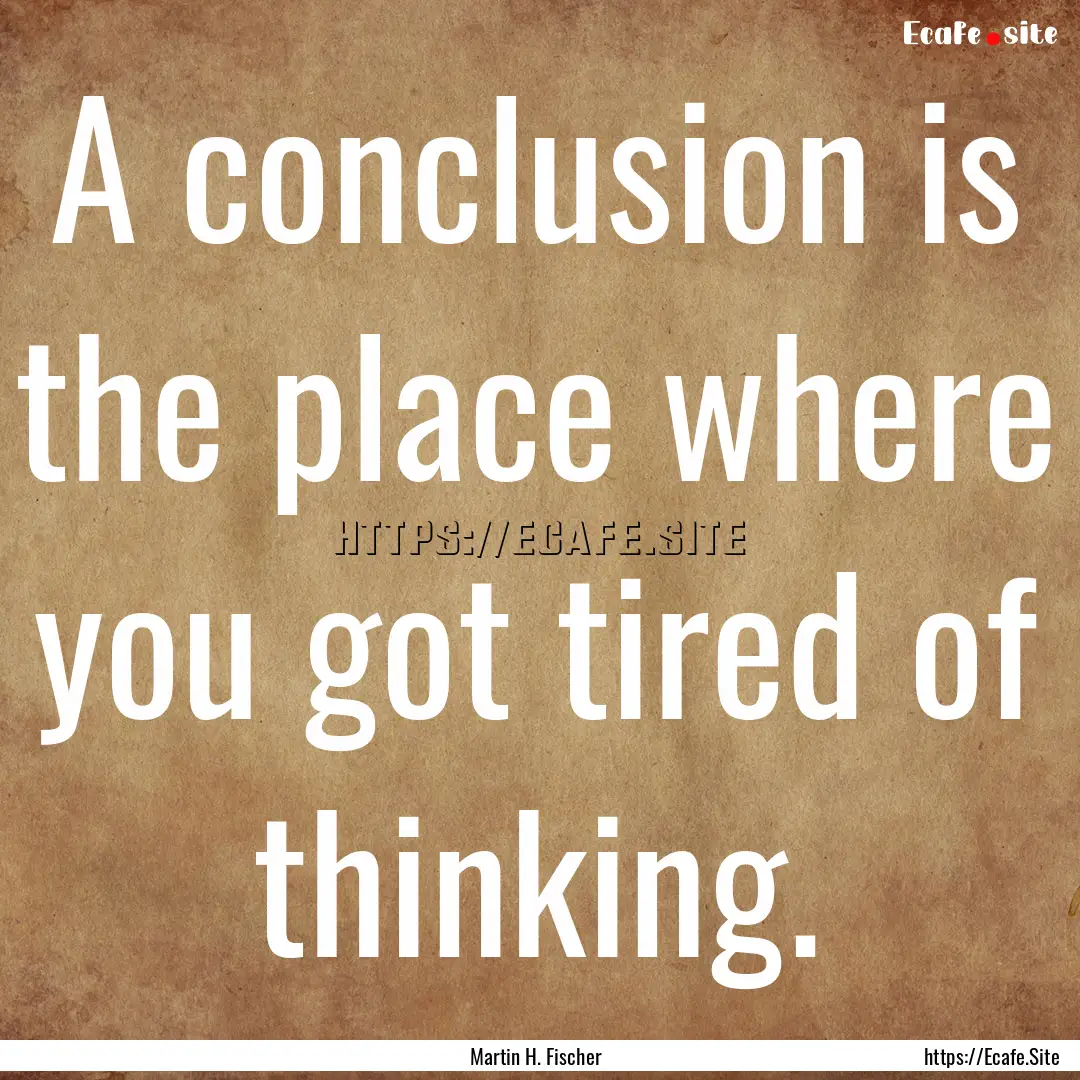 A conclusion is the place where you got tired.... : Quote by Martin H. Fischer