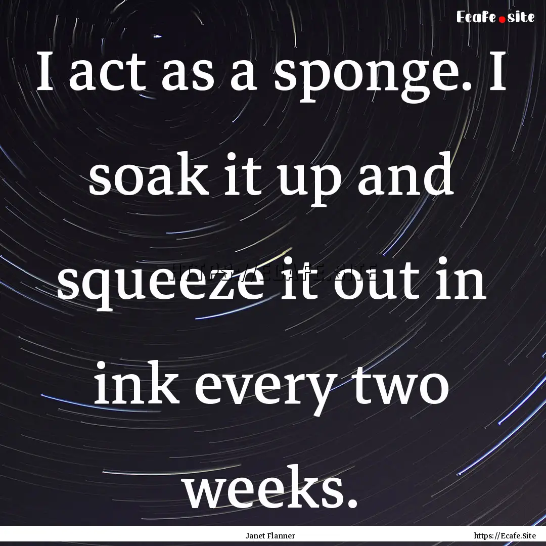 I act as a sponge. I soak it up and squeeze.... : Quote by Janet Flanner