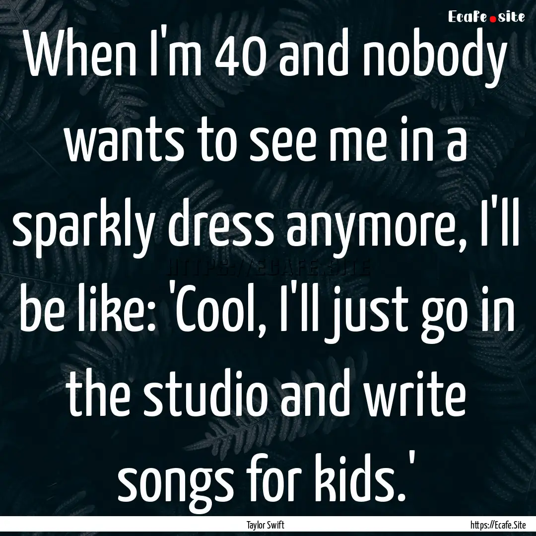 When I'm 40 and nobody wants to see me in.... : Quote by Taylor Swift