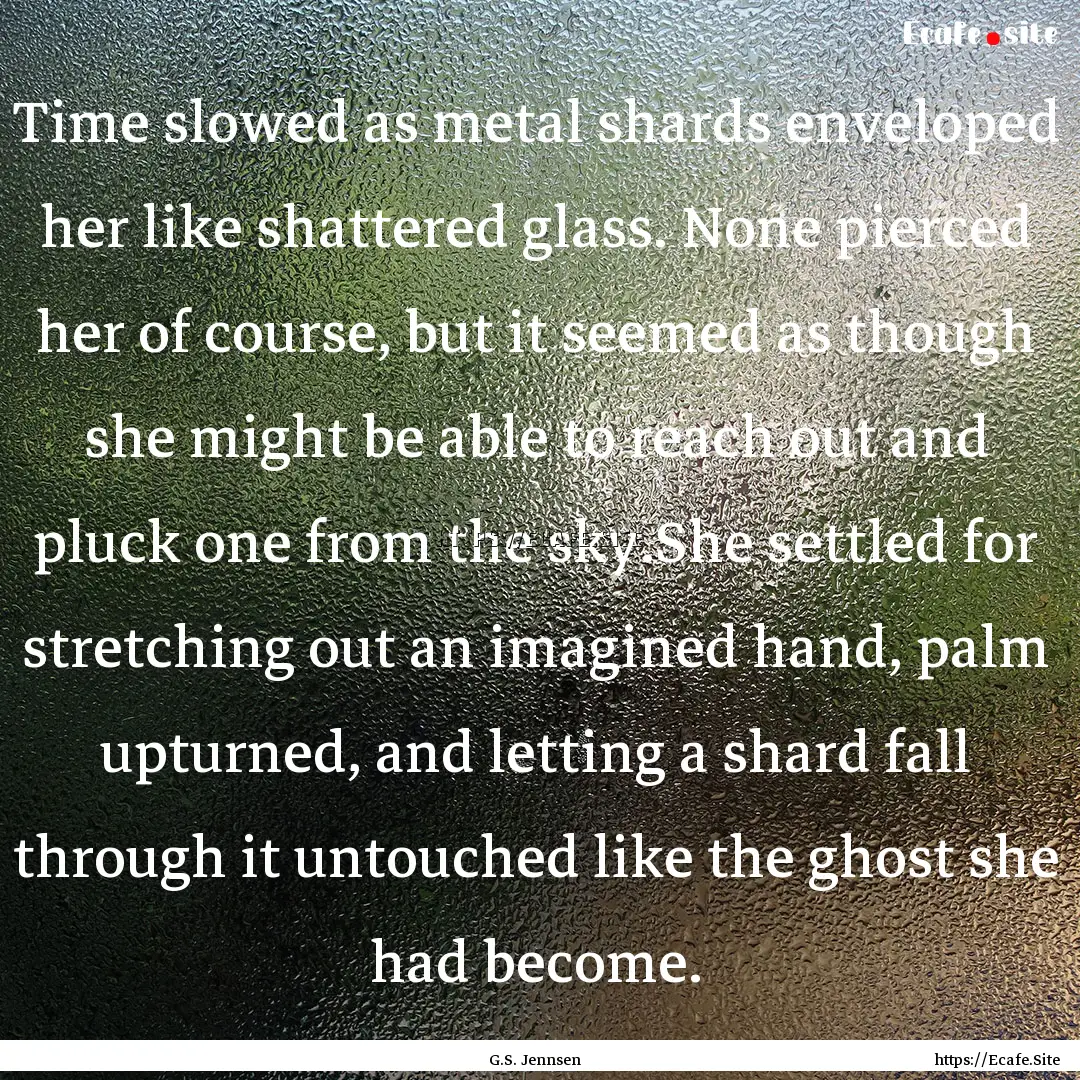 Time slowed as metal shards enveloped her.... : Quote by G.S. Jennsen