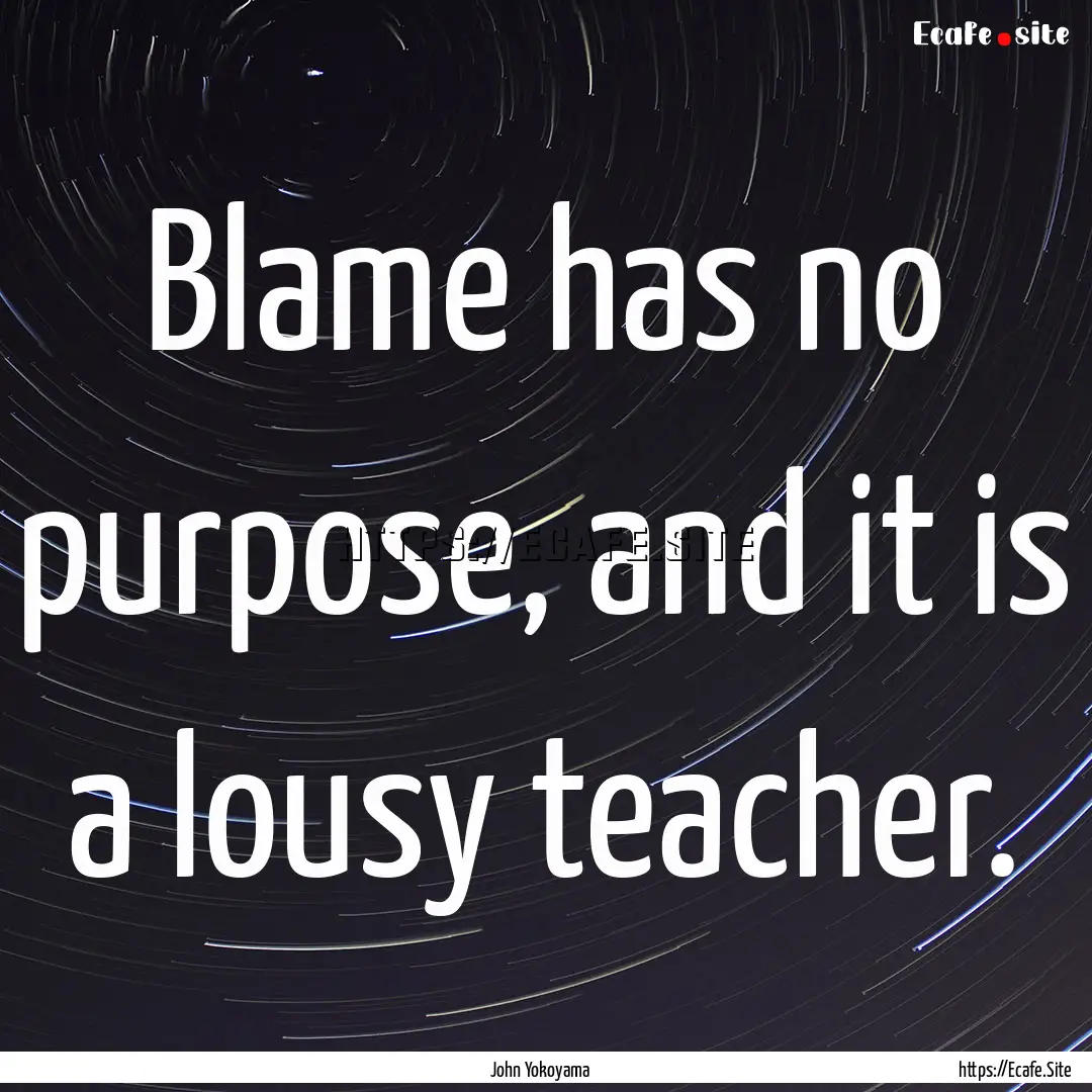 Blame has no purpose, and it is a lousy teacher..... : Quote by John Yokoyama