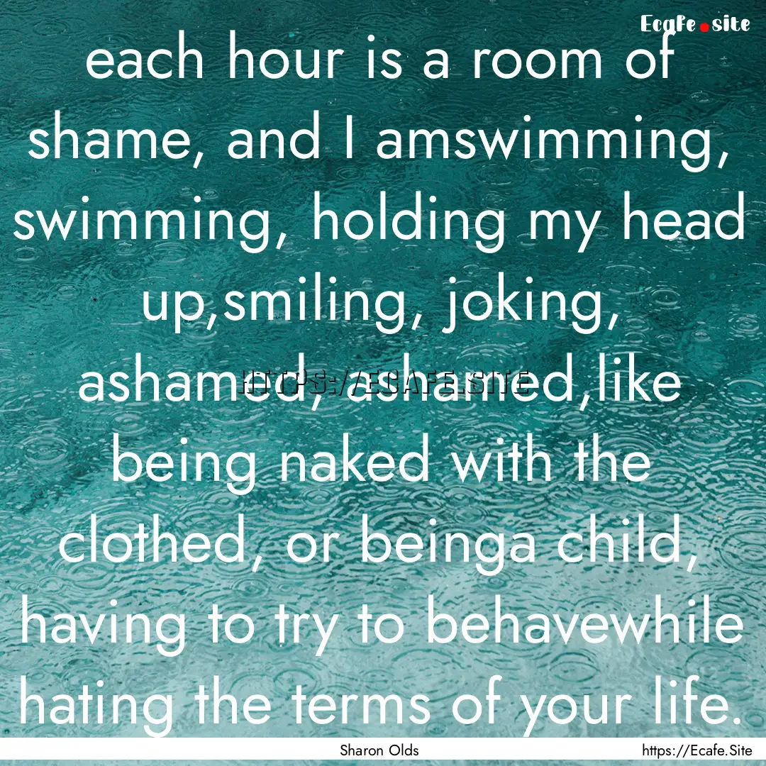 each hour is a room of shame, and I amswimming,.... : Quote by Sharon Olds