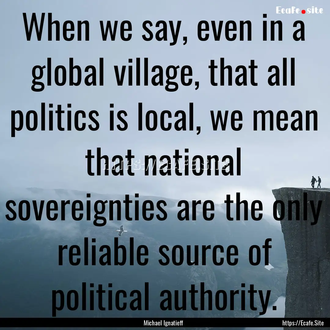 When we say, even in a global village, that.... : Quote by Michael Ignatieff