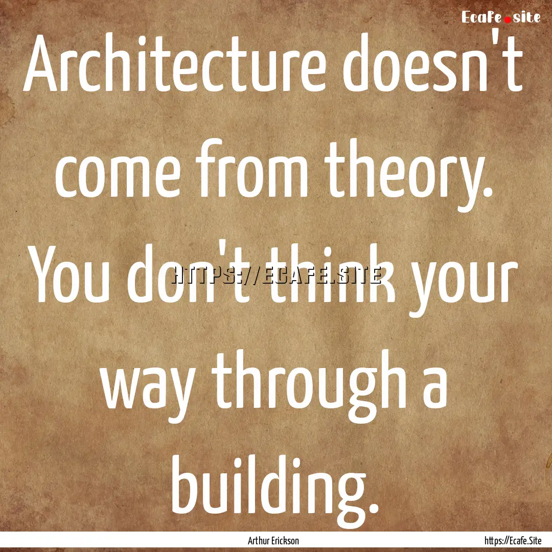 Architecture doesn't come from theory. You.... : Quote by Arthur Erickson