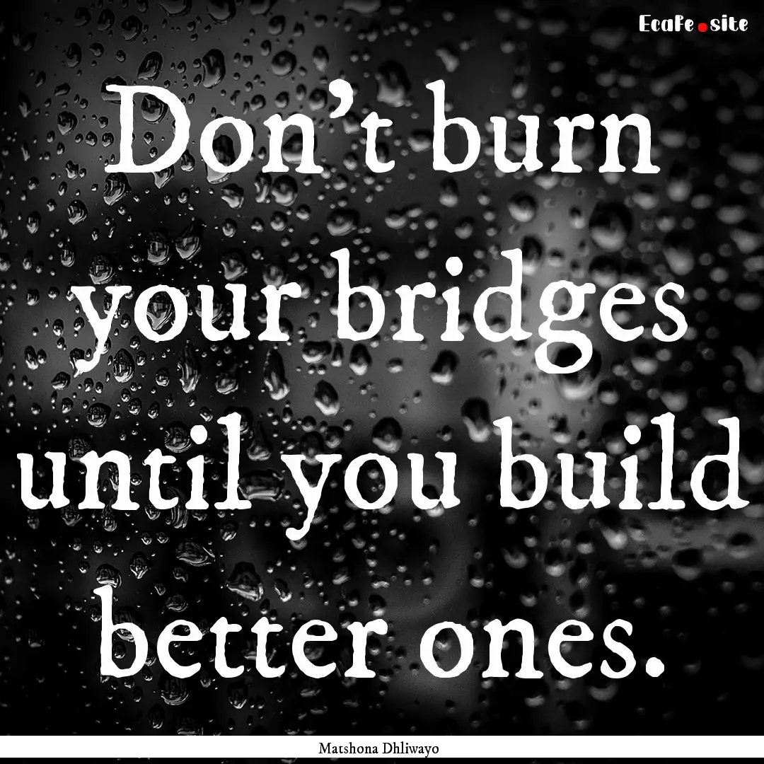 Don't burn your bridges until you build better.... : Quote by Matshona Dhliwayo