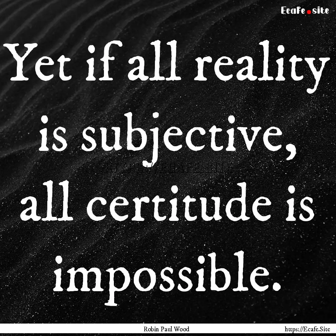 Yet if all reality is subjective, all certitude.... : Quote by Robin Paul Wood