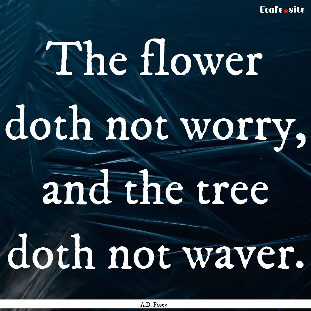 The flower doth not worry, and the tree doth.... : Quote by A.D. Posey