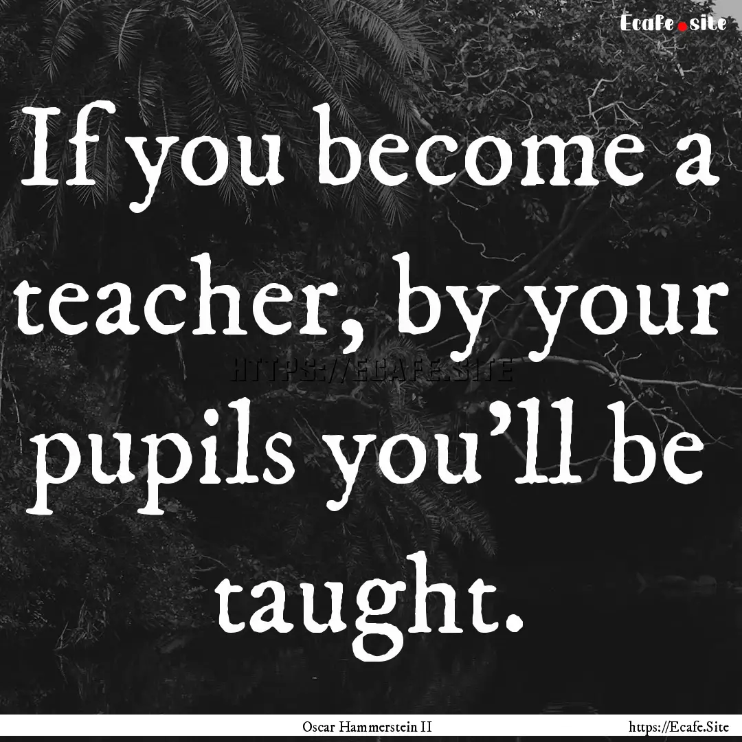 If you become a teacher, by your pupils you'll.... : Quote by Oscar Hammerstein II