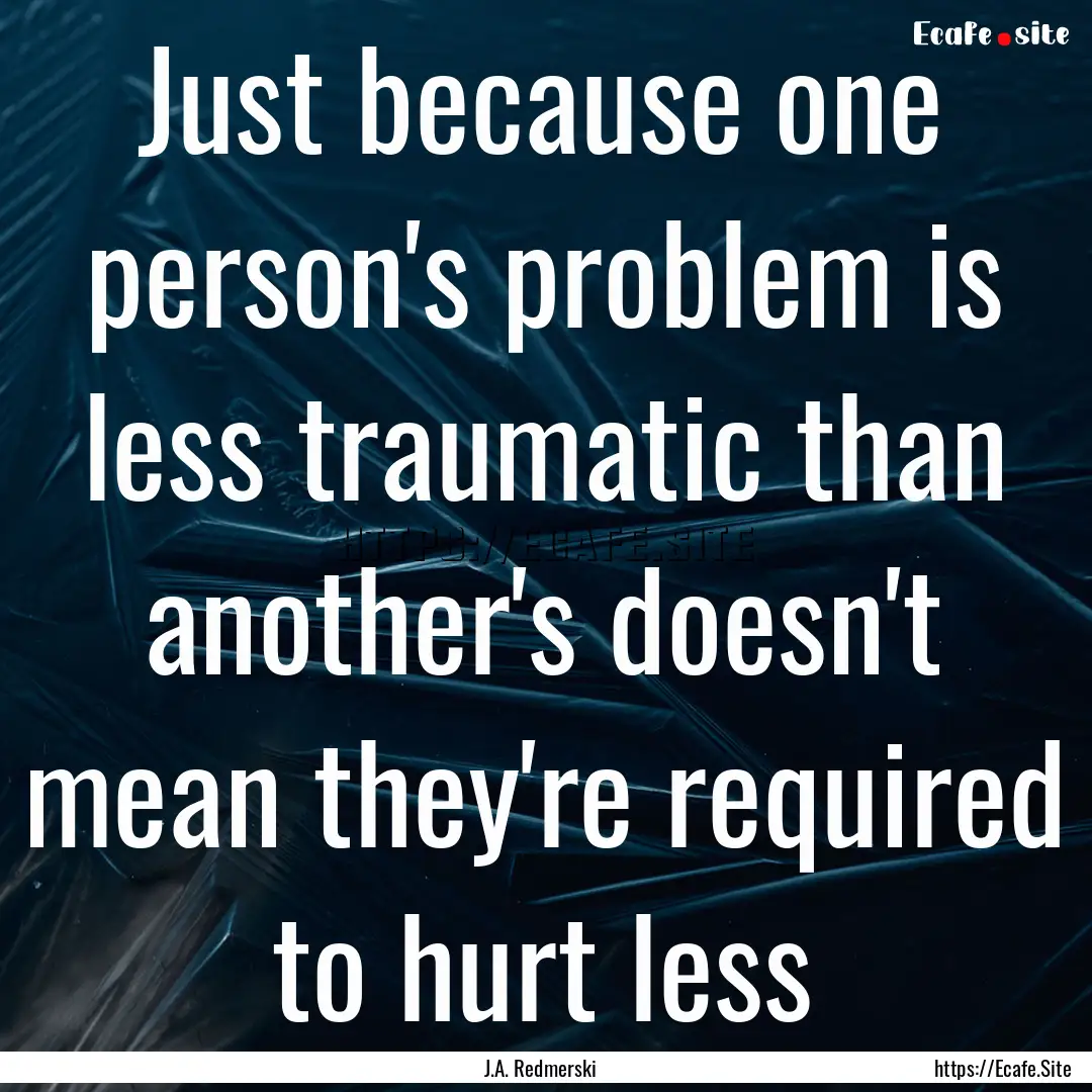 Just because one person's problem is less.... : Quote by J.A. Redmerski