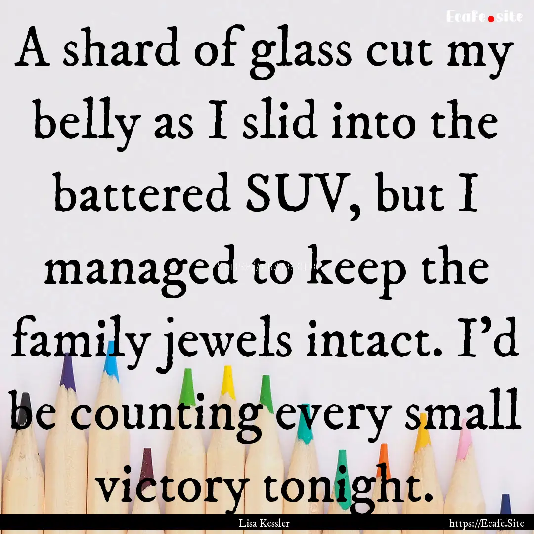 A shard of glass cut my belly as I slid into.... : Quote by Lisa Kessler