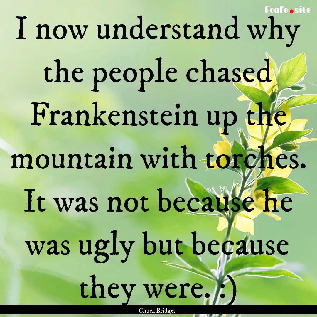 I now understand why the people chased Frankenstein.... : Quote by Chuck Bridges