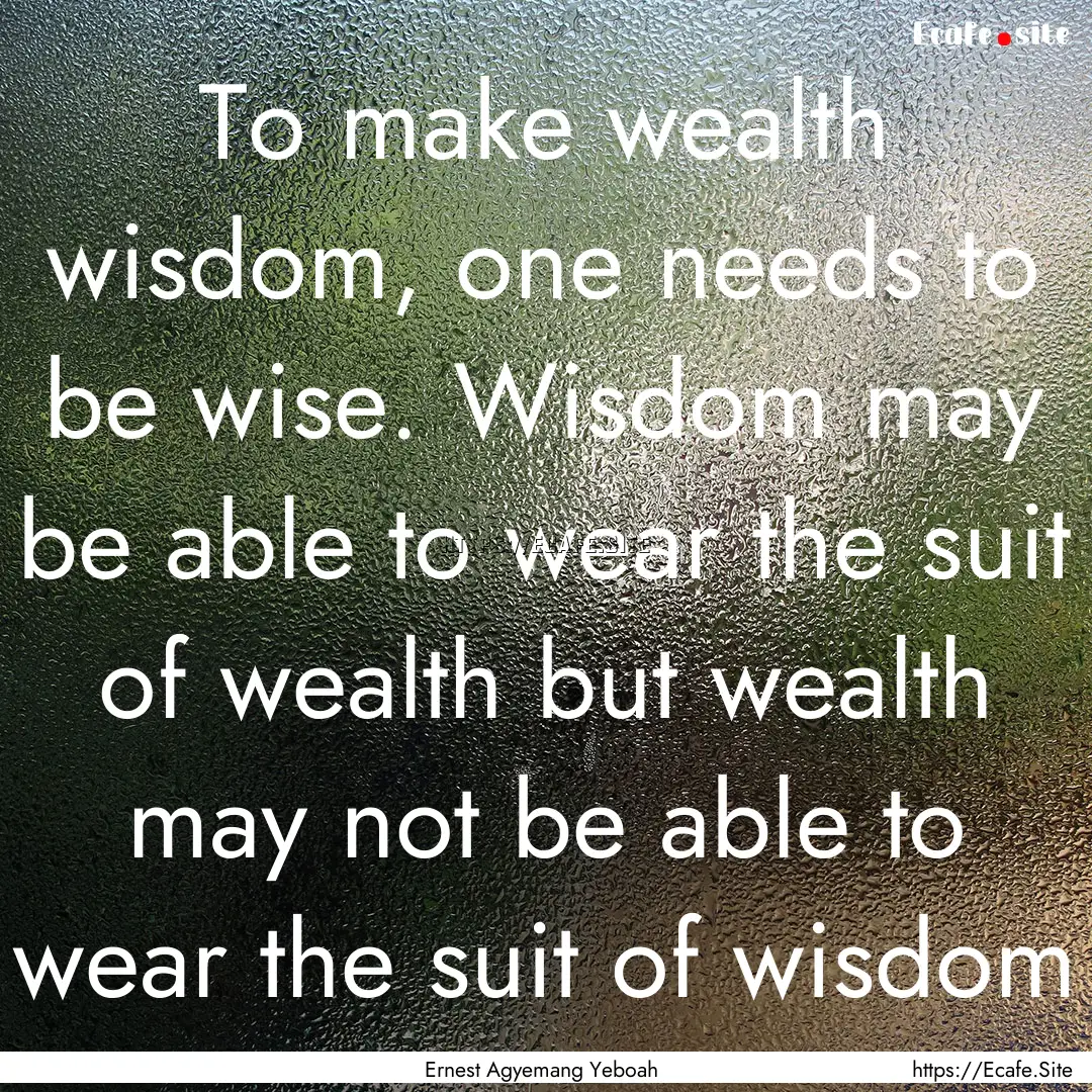 To make wealth wisdom, one needs to be wise..... : Quote by Ernest Agyemang Yeboah