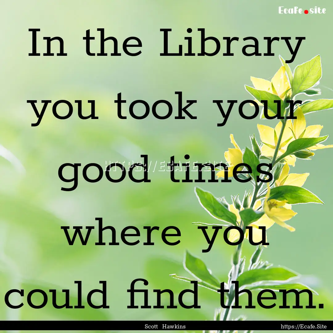 In the Library you took your good times where.... : Quote by Scott Hawkins