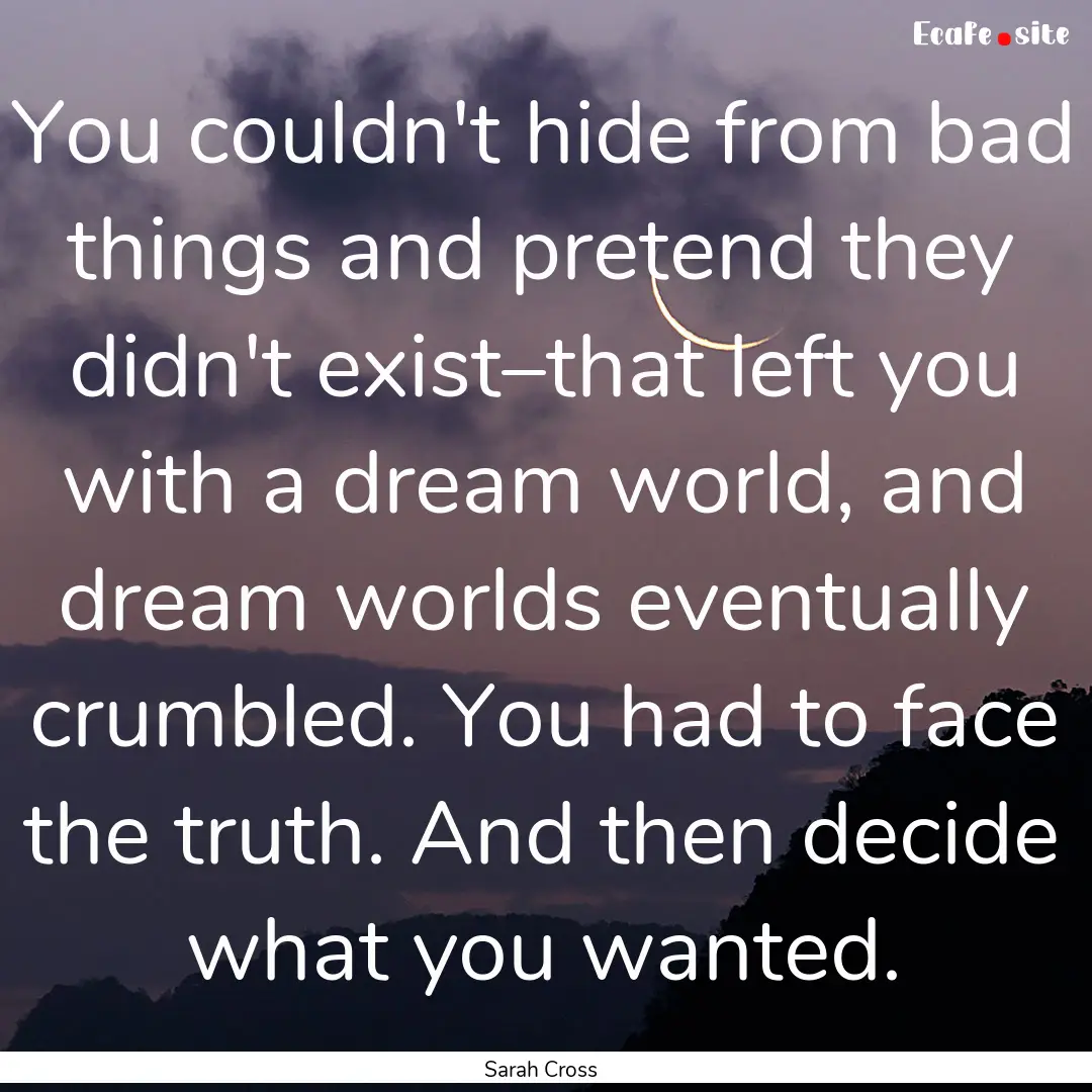 You couldn't hide from bad things and pretend.... : Quote by Sarah Cross