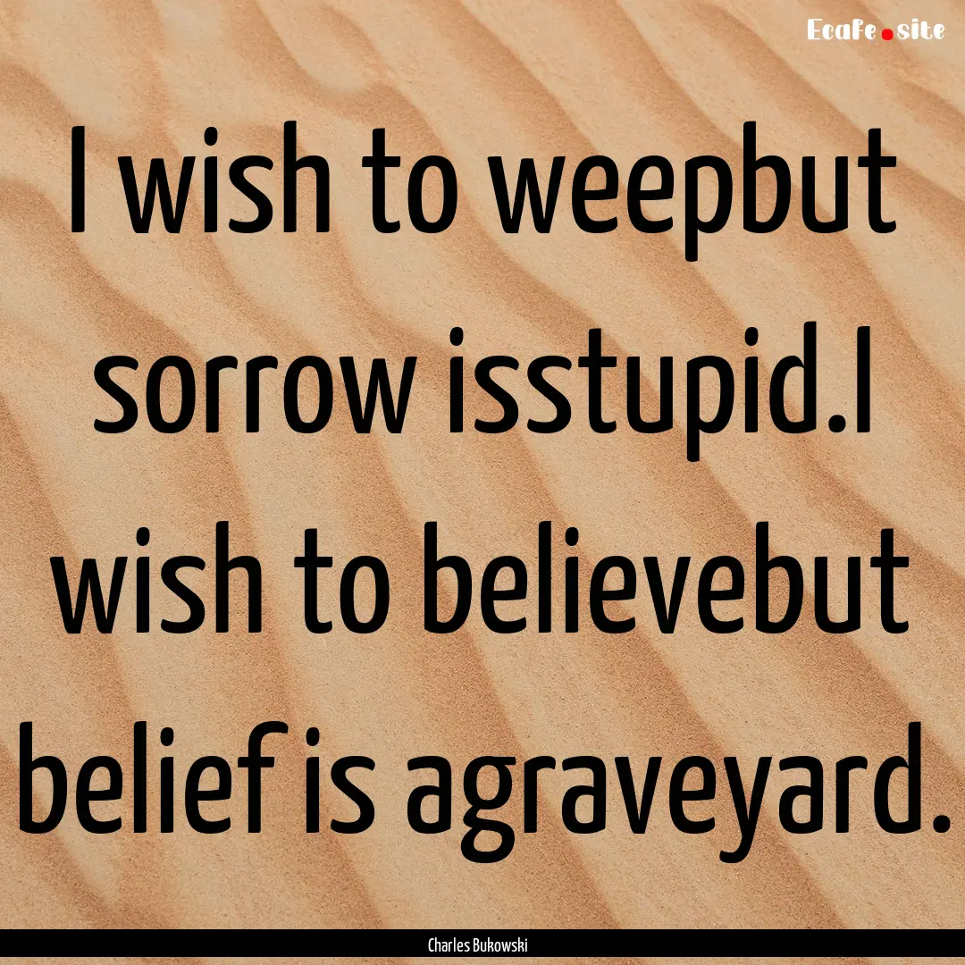 I wish to weepbut sorrow isstupid.I wish.... : Quote by Charles Bukowski