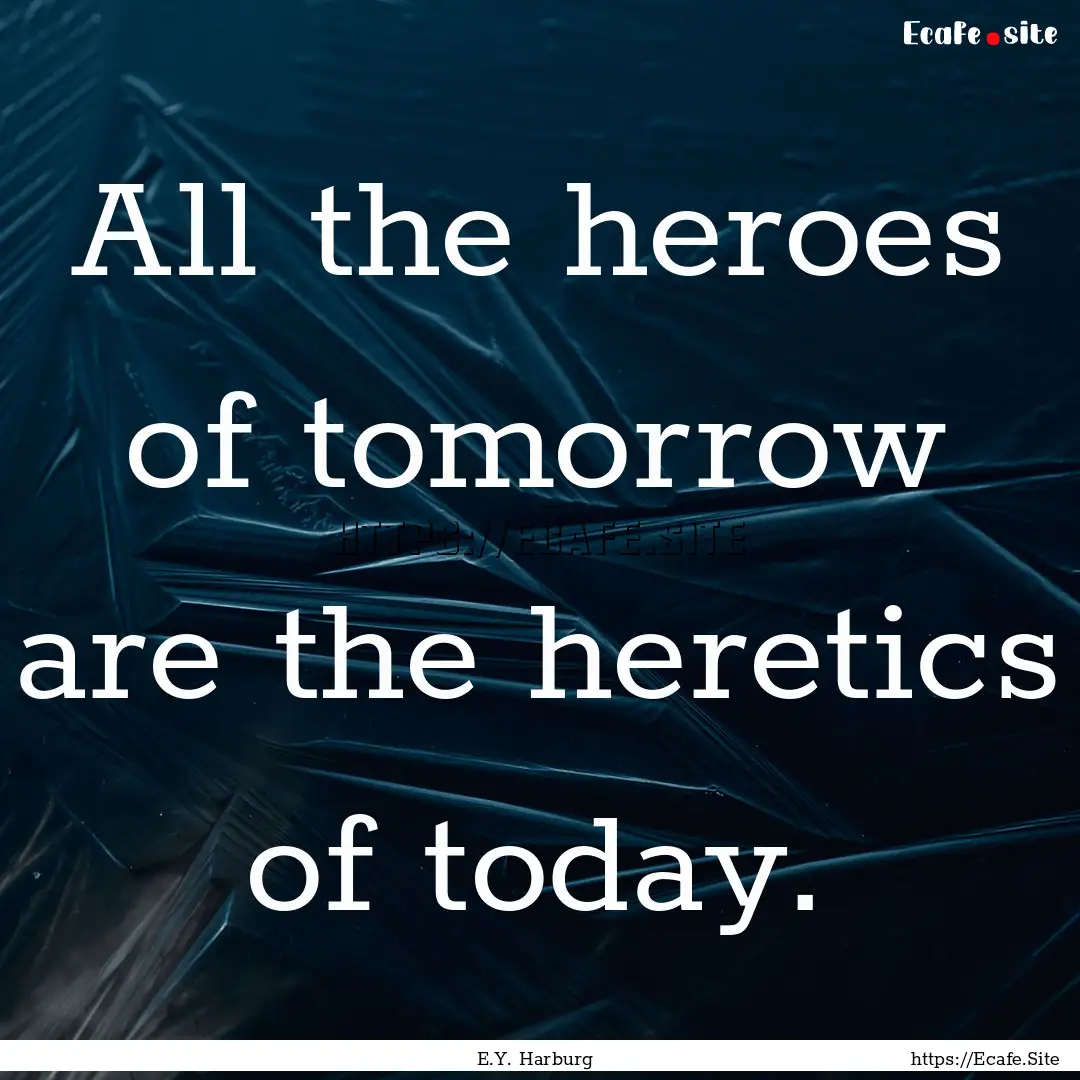 All the heroes of tomorrow are the heretics.... : Quote by E.Y. Harburg