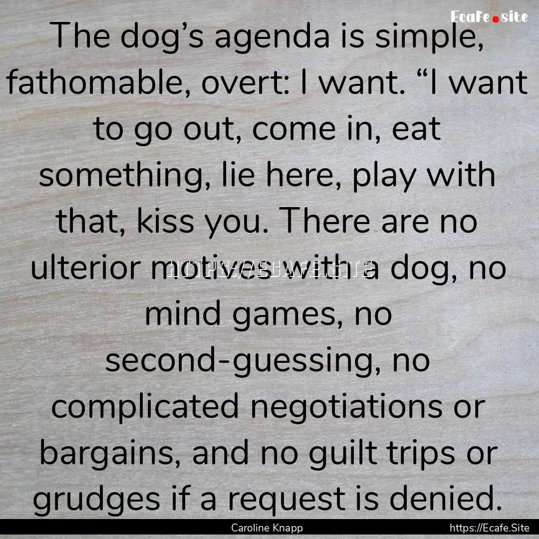 The dog’s agenda is simple, fathomable,.... : Quote by Caroline Knapp