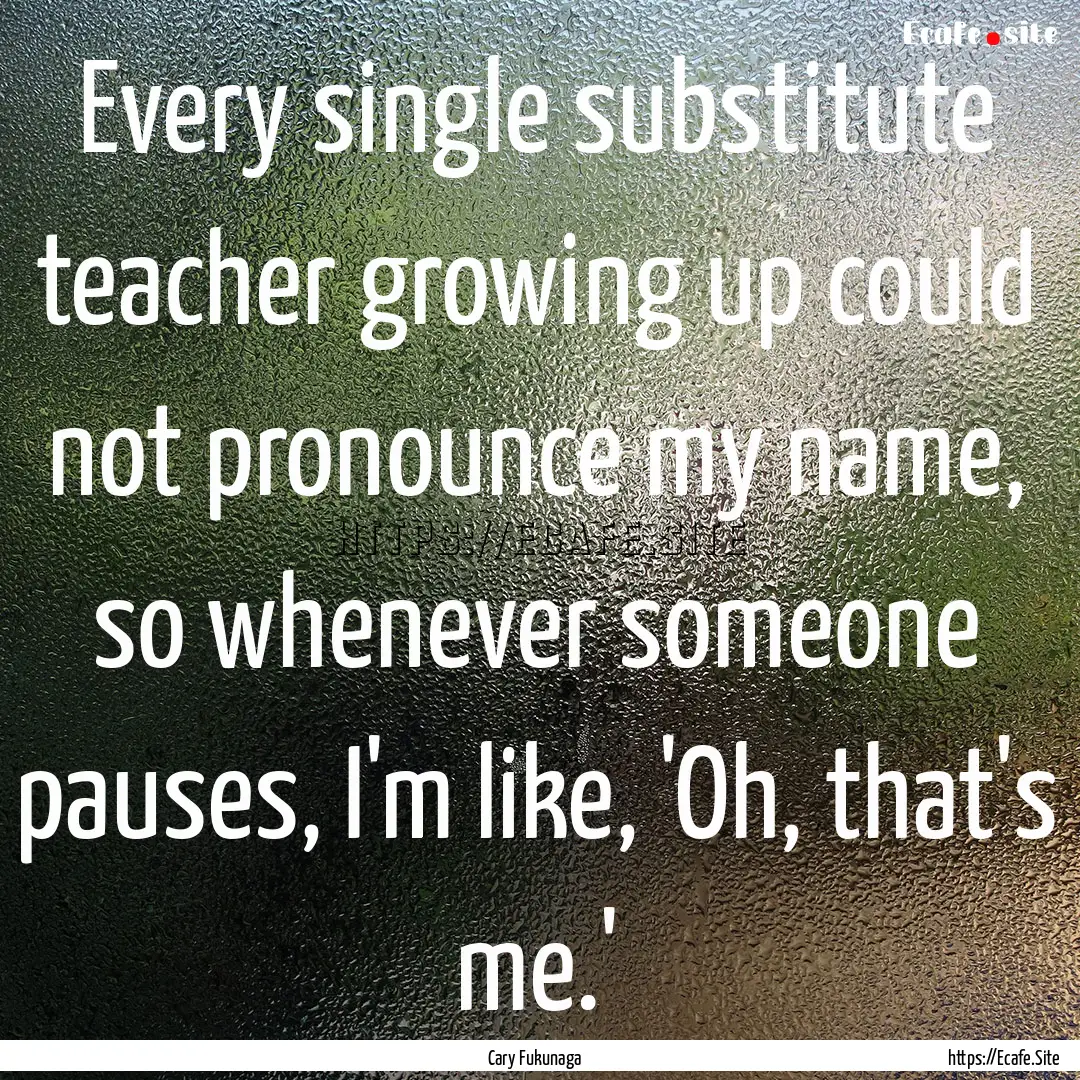 Every single substitute teacher growing up.... : Quote by Cary Fukunaga