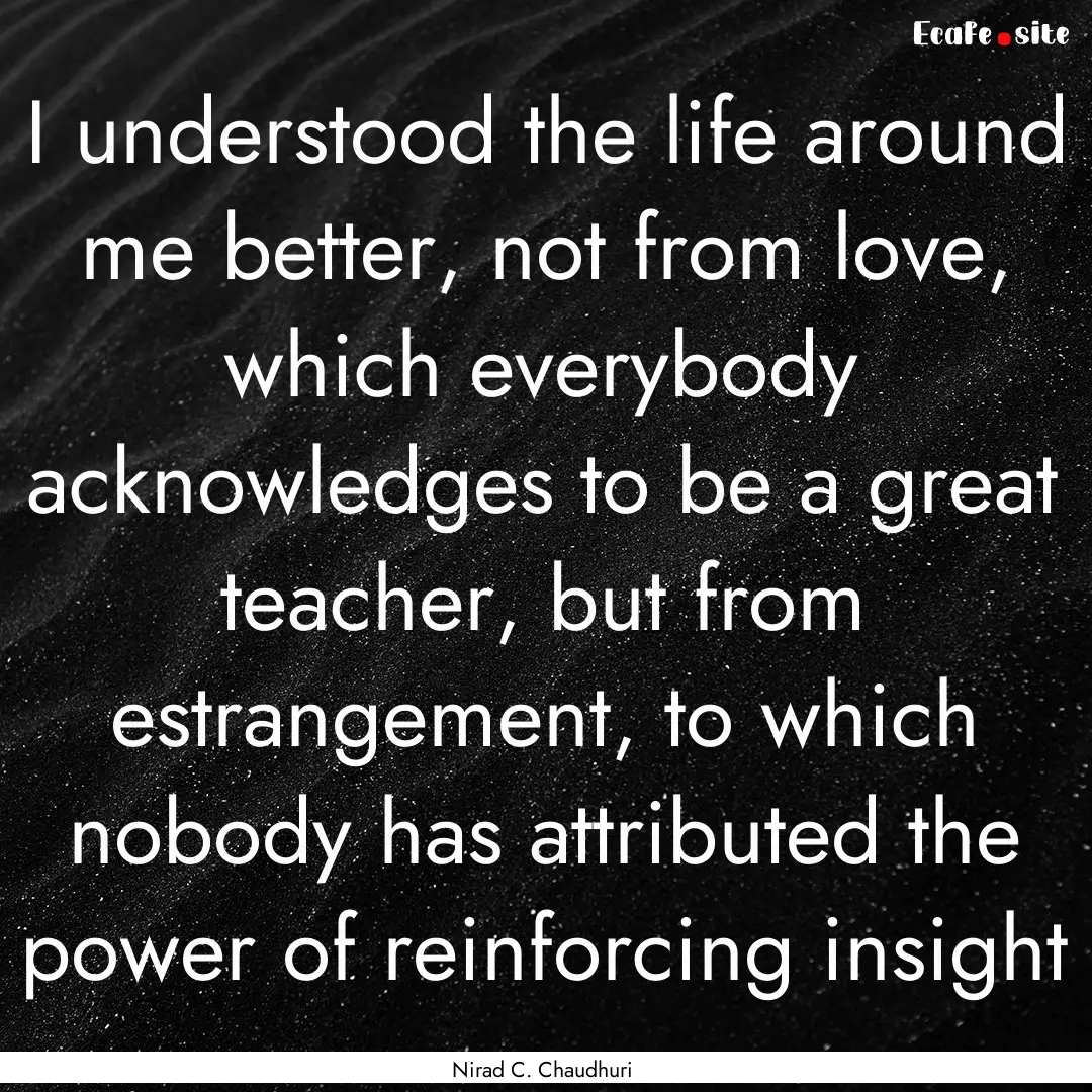 I understood the life around me better, not.... : Quote by Nirad C. Chaudhuri