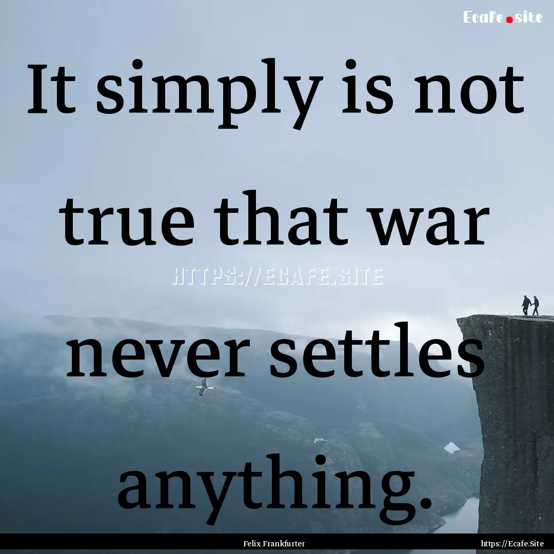 It simply is not true that war never settles.... : Quote by Felix Frankfurter