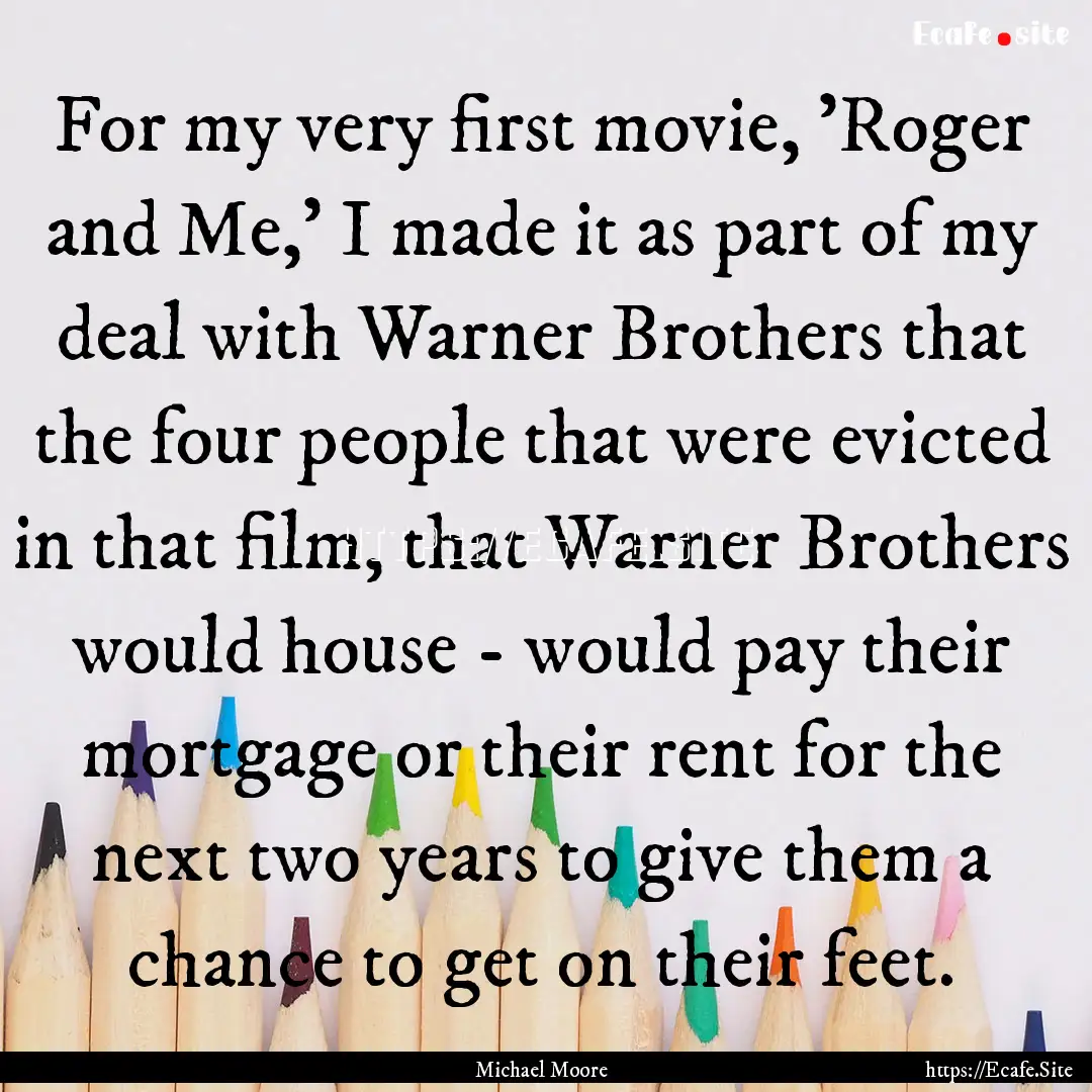 For my very first movie, 'Roger and Me,'.... : Quote by Michael Moore