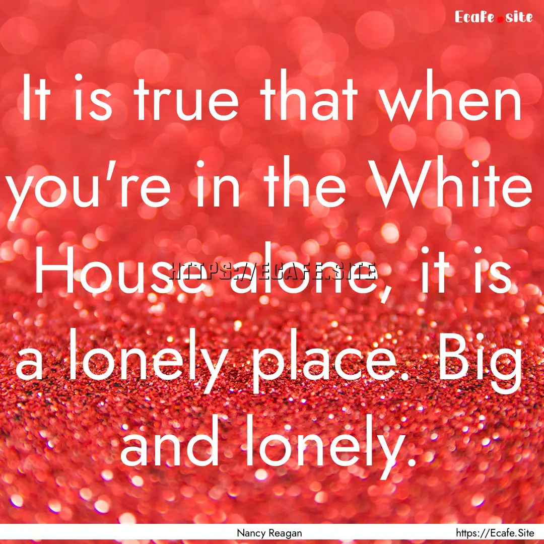 It is true that when you're in the White.... : Quote by Nancy Reagan