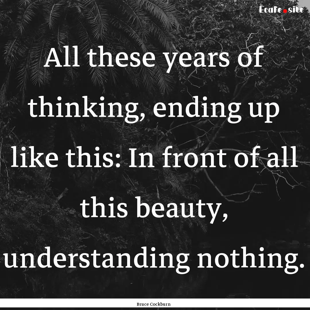 All these years of thinking, ending up like.... : Quote by Bruce Cockburn