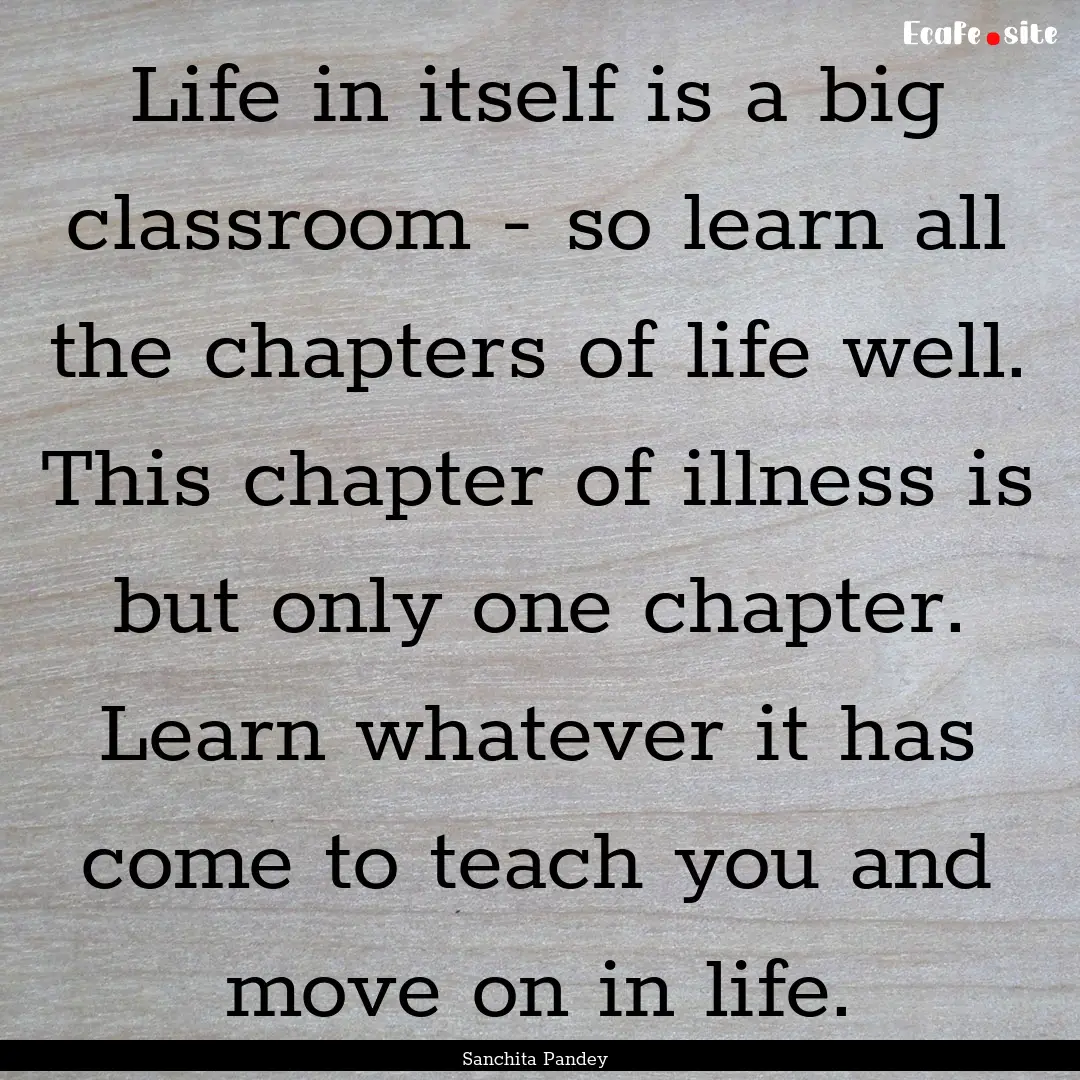 Life in itself is a big classroom - so learn.... : Quote by Sanchita Pandey