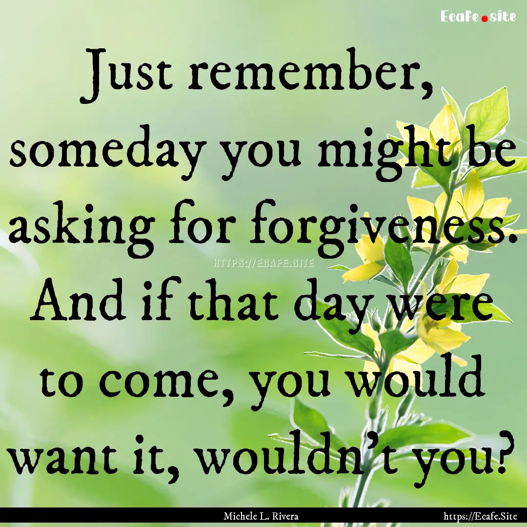 Just remember, someday you might be asking.... : Quote by Michele L. Rivera