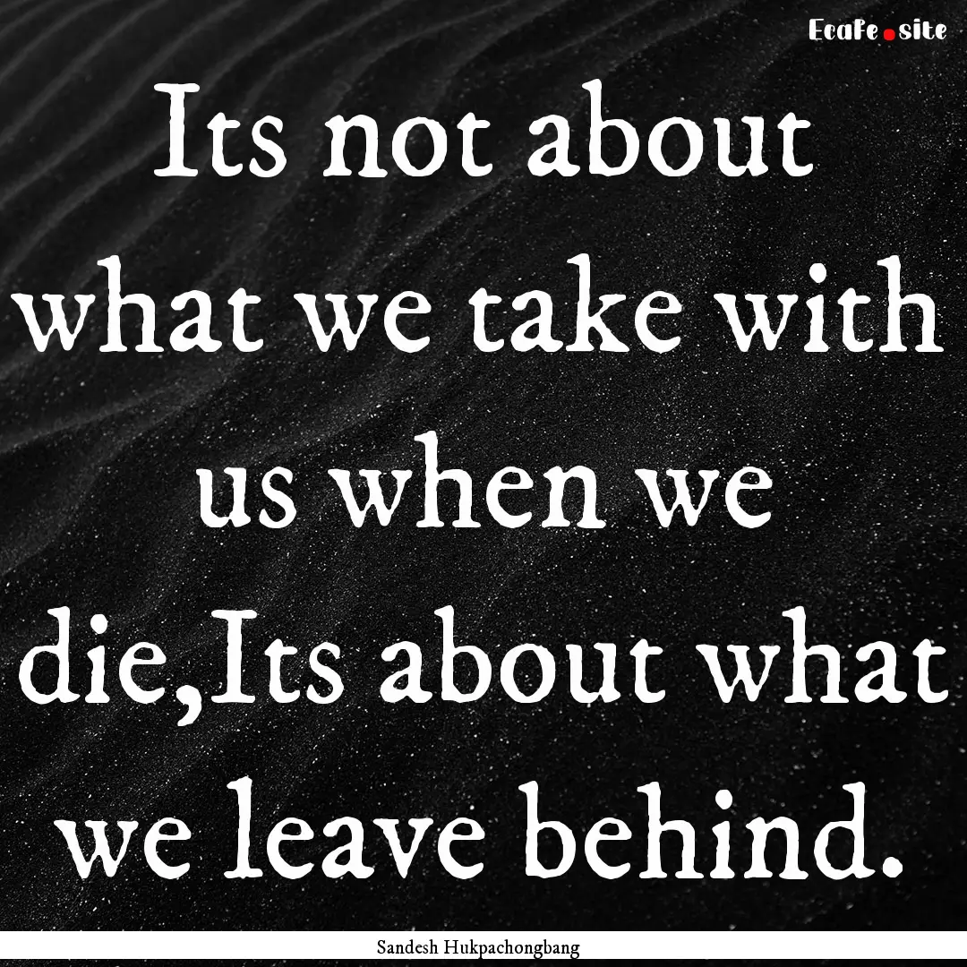 Its not about what we take with us when we.... : Quote by Sandesh Hukpachongbang