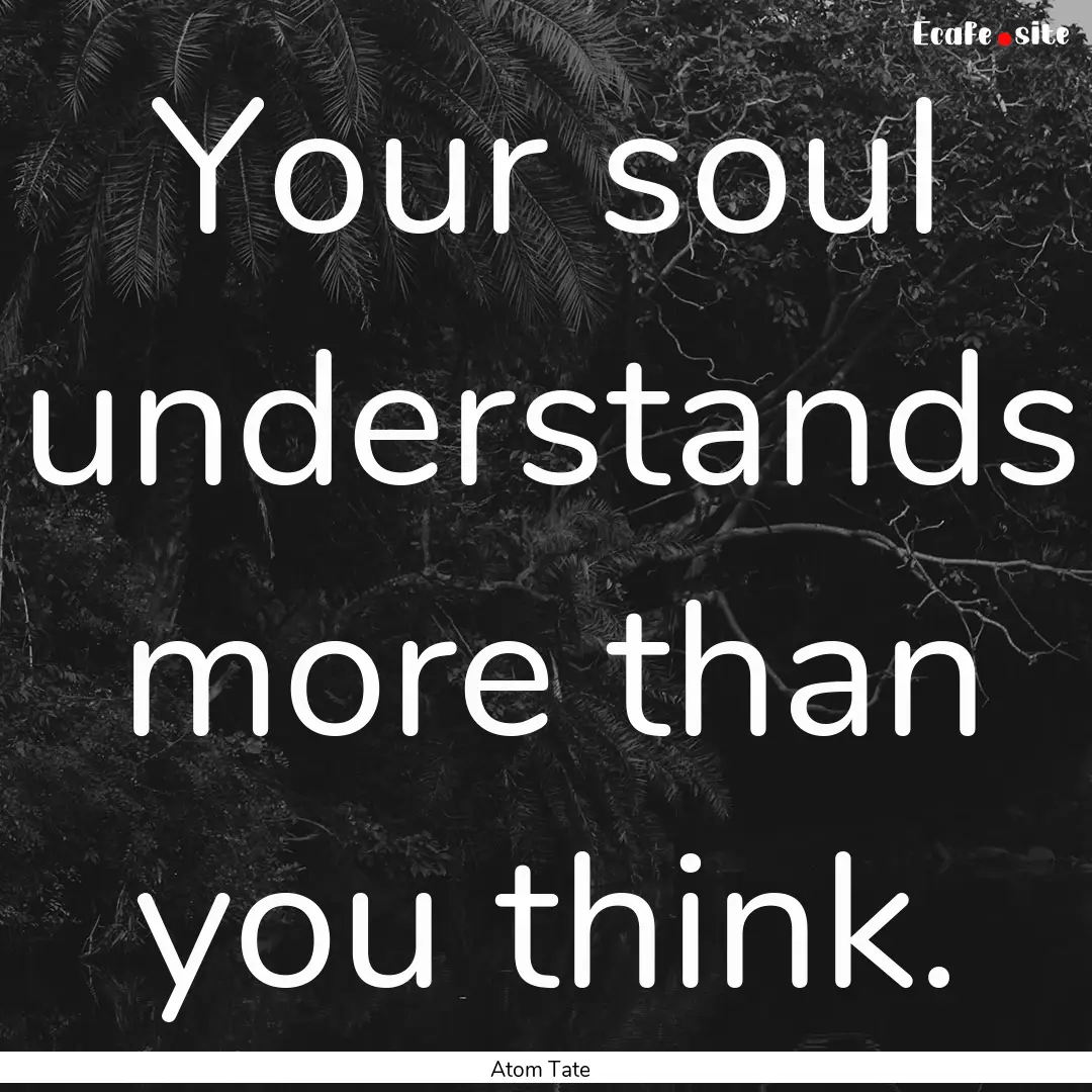 Your soul understands more than you think..... : Quote by Atom Tate