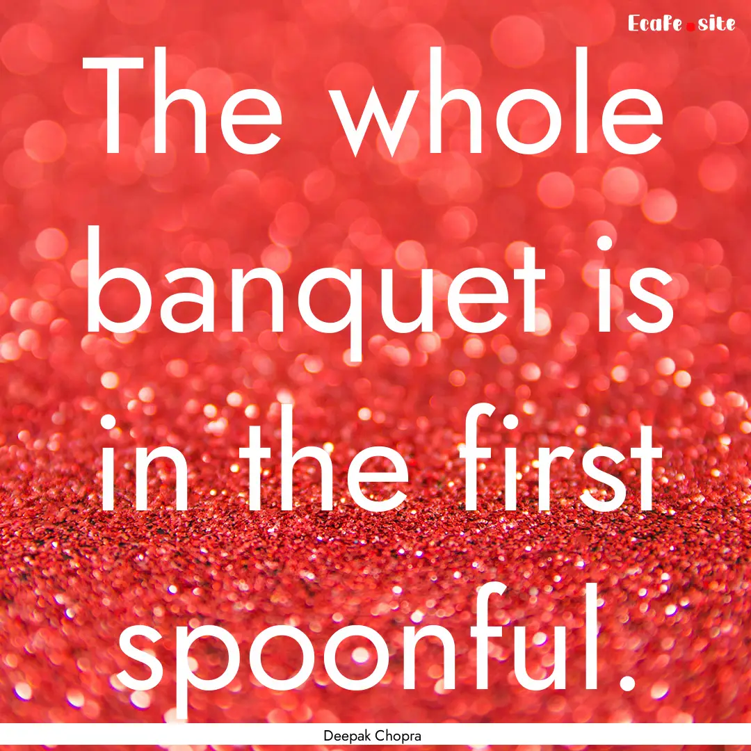 The whole banquet is in the first spoonful..... : Quote by Deepak Chopra