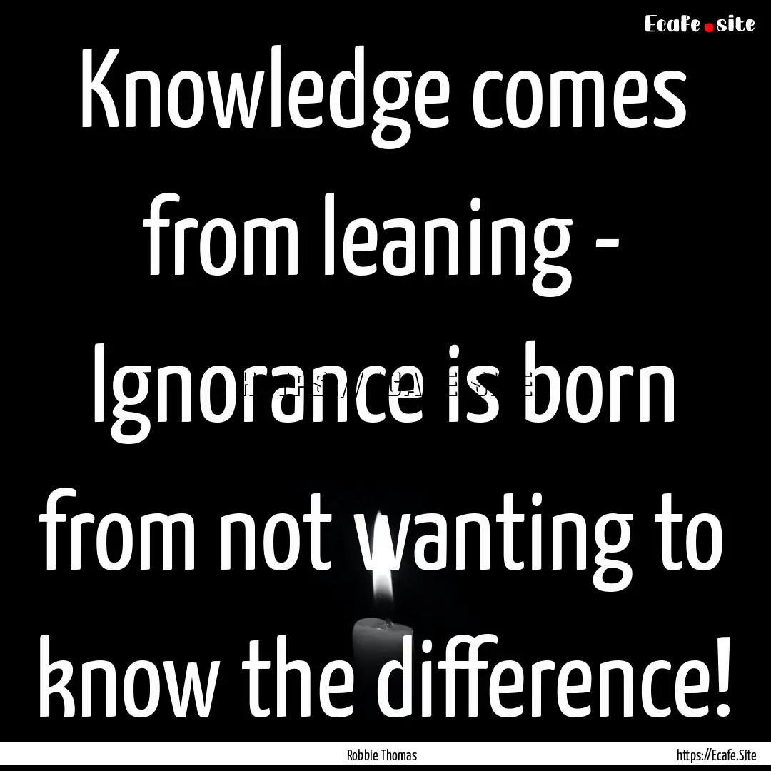 Knowledge comes from leaning - Ignorance.... : Quote by Robbie Thomas