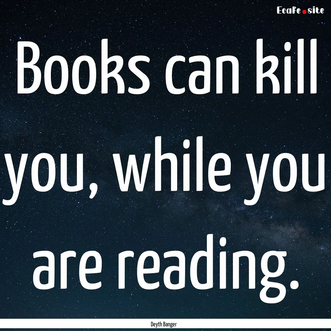 Books can kill you, while you are reading..... : Quote by Deyth Banger